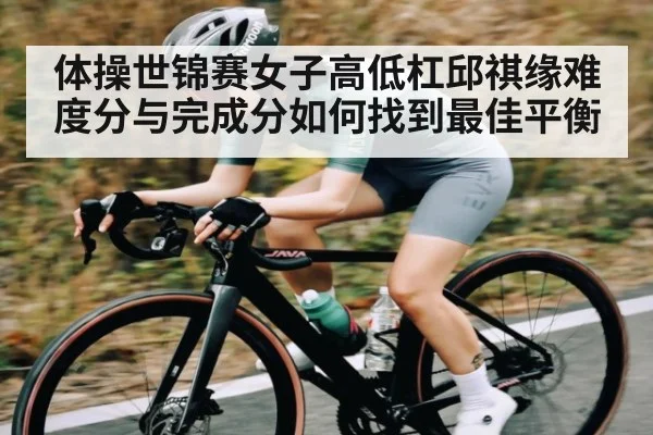体操世锦赛女子高低杠邱祺缘难度分与完成分如何找到最佳平衡