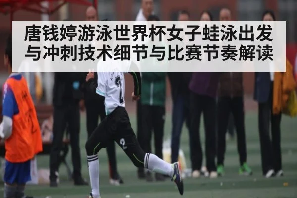 唐钱婷游泳世界杯女子蛙泳出发与冲刺技术细节与比赛节奏解读